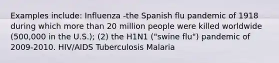 Examples include: Influenza -the Spanish flu pandemic of 1918 during which more than 20 million people were killed worldwide (500,000 in the U.S.); (2) the H1N1 ("swine flu") pandemic of 2009-2010. HIV/AIDS Tuberculosis Malaria