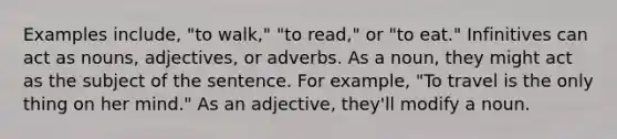 Examples include, "to walk," "to read," or "to eat." Infinitives can act as nouns, adjectives, or adverbs. As a noun, they might act as the subject of the sentence. For example, "To travel is the only thing on her mind." As an adjective, they'll modify a noun.