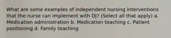 What are some examples of independent nursing interventions that the nurse can implement with DJ? (Select all that apply) a. Medication administration b. Medication teaching c. Patient positioning d. Family teaching