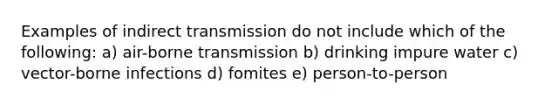 Examples of indirect transmission do not include which of the following: a) air-borne transmission b) drinking impure water c) vector-borne infections d) fomites e) person-to-person