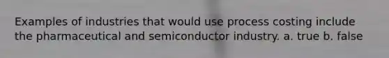 Examples of industries that would use process costing include the pharmaceutical and semiconductor industry. a. true b. false