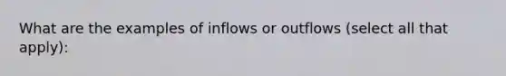 What are the examples of inflows or outflows (select all that apply):