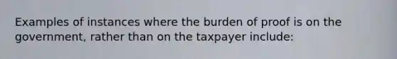 Examples of instances where the burden of proof is on the government, rather than on the taxpayer include: