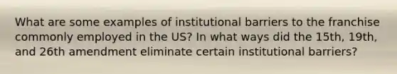 What are some examples of institutional barriers to the franchise commonly employed in the US? In what ways did the 15th, 19th, and 26th amendment eliminate certain institutional barriers?