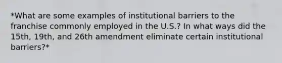 *What are some examples of institutional barriers to the franchise commonly employed in the U.S.? In what ways did the 15th, 19th, and 26th amendment eliminate certain institutional barriers?*