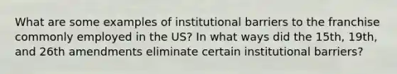 What are some examples of institutional barriers to the franchise commonly employed in the US? In what ways did the 15th, 19th, and 26th amendments eliminate certain institutional barriers?