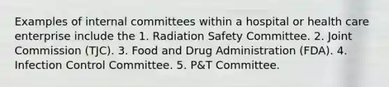 Examples of internal committees within a hospital or health care enterprise include the 1. Radiation Safety Committee. 2. Joint Commission (TJC). 3. Food and Drug Administration (FDA). 4. Infection Control Committee. 5. P&T Committee.