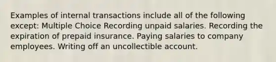 Examples of internal transactions include all of the following except: Multiple Choice Recording unpaid salaries. Recording the expiration of prepaid insurance. Paying salaries to company employees. Writing off an uncollectible account.