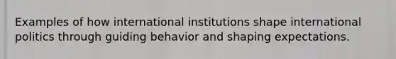 Examples of how international institutions shape international politics through guiding behavior and shaping expectations.