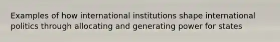 Examples of how international institutions shape international politics through allocating and generating power for states