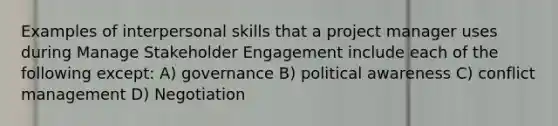 Examples of <a href='https://www.questionai.com/knowledge/khmunmwwLi-interpersonal-skills' class='anchor-knowledge'>interpersonal skills</a> that a project manager uses during Manage <a href='https://www.questionai.com/knowledge/kDcdBTBcnR-stakeholder-engagement' class='anchor-knowledge'>stakeholder engagement</a> include each of the following except: A) governance B) political awareness C) <a href='https://www.questionai.com/knowledge/k3gYT4NY1y-conflict-management' class='anchor-knowledge'>conflict management</a> D) Negotiation