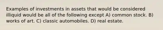 Examples of investments in assets that would be considered illiquid would be all of the following except A) common stock. B) works of art. C) classic automobiles. D) real estate.