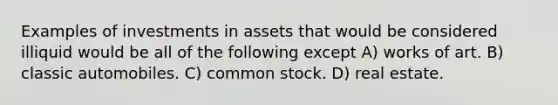 Examples of investments in assets that would be considered illiquid would be all of the following except A) works of art. B) classic automobiles. C) common stock. D) real estate.