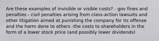 Are these examples of invisible or visible costs? - gov fines and penalties - civil penalties arising from class-action lawsuits and other litigation aimed at punishing the company for its offense and the harm done to others -the costs to shareholders in the form of a lower stock price (and possibly lower dividends)