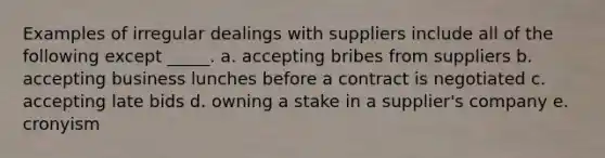 Examples of irregular dealings with suppliers include all of the following except _____. a. accepting bribes from suppliers b. accepting business lunches before a contract is negotiated c. accepting late bids d. owning a stake in a supplier's company e. cronyism