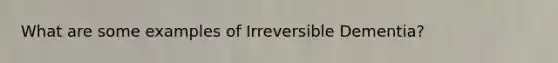 What are some examples of Irreversible Dementia?