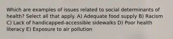 Which are examples of issues related to social determinants of health? Select all that apply. A) Adequate food supply B) Racism C) Lack of handicapped-accessible sidewalks D) Poor health literacy E) Exposure to air pollution