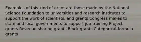 Examples of this kind of grant are those made by the National Science Foundation to universities and research institutes to support the work of scientists, and grants Congress makes to state and local governments to support job training Project grants Revenue sharing grants Block grants Categorical-formula grants