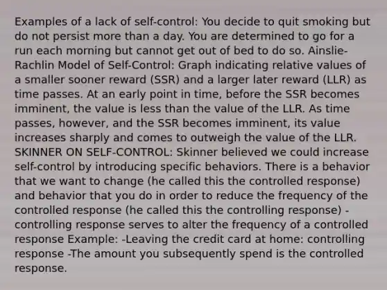 Examples of a lack of self-control: You decide to quit smoking but do not persist more than a day. You are determined to go for a run each morning but cannot get out of bed to do so. Ainslie-Rachlin Model of Self-Control: Graph indicating relative values of a smaller sooner reward (SSR) and a larger later reward (LLR) as time passes. At an early point in time, before the SSR becomes imminent, the value is less than the value of the LLR. As time passes, however, and the SSR becomes imminent, its value increases sharply and comes to outweigh the value of the LLR. SKINNER ON SELF-CONTROL: Skinner believed we could increase self-control by introducing specific behaviors. There is a behavior that we want to change (he called this the controlled response) and behavior that you do in order to reduce the frequency of the controlled response (he called this the controlling response) -controlling response serves to alter the frequency of a controlled response Example: -Leaving the credit card at home: controlling response -The amount you subsequently spend is the controlled response.