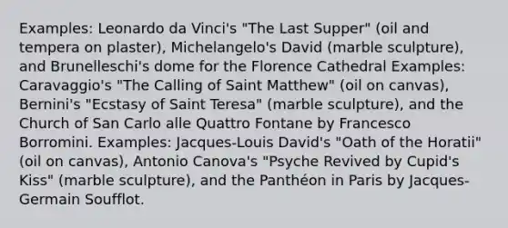 Examples: Leonardo da Vinci's "The Last Supper" (oil and tempera on plaster), Michelangelo's David (marble sculpture), and Brunelleschi's dome for the Florence Cathedral Examples: Caravaggio's "The Calling of Saint Matthew" (oil on canvas), Bernini's "Ecstasy of Saint Teresa" (marble sculpture), and the Church of San Carlo alle Quattro Fontane by Francesco Borromini. Examples: Jacques-Louis David's "Oath of the Horatii" (oil on canvas), Antonio Canova's "Psyche Revived by Cupid's Kiss" (marble sculpture), and the Panthéon in Paris by Jacques-Germain Soufflot.