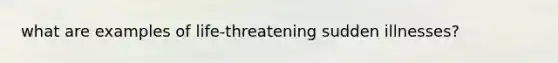 what are examples of life-threatening sudden illnesses?