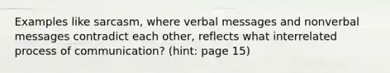 Examples like sarcasm, where verbal messages and nonverbal messages contradict each other, reflects what interrelated process of communication? (hint: page 15)