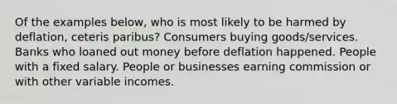 Of the examples below, who is most likely to be harmed by deflation, ceteris paribus? Consumers buying goods/services. Banks who loaned out money before deflation happened. People with a fixed salary. People or businesses earning commission or with other variable incomes.