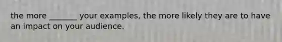 the more _______ your examples, the more likely they are to have an impact on your audience.