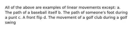 All of the above are examples of linear movements except: a. The path of a baseball itself b. The path of someone's foot during a punt c. A front flip d. The movement of a golf club during a golf swing