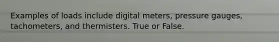 Examples of loads include digital meters, pressure gauges, tachometers, and thermisters. True or False.