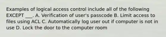 Examples of logical access control include all of the following EXCEPT ___. A. Verification of user's passcode B. Limit access to files using ACL C. Automatically log user out if computer is not in use D. Lock the door to the computer room