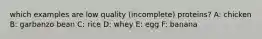 which examples are low quality (incomplete) proteins? A: chicken B: garbanzo bean C: rice D: whey E: egg F: banana