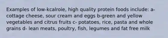 Examples of low-kcalroie, high quality protein foods include: a- cottage cheese, sour cream and eggs b-green and yellow vegetables and citrus fruits c- potatoes, rice, pasta and whole grains d- lean meats, poultry, fish, legumes and fat free milk