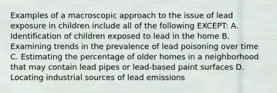 Examples of a macroscopic approach to the issue of lead exposure in children include all of the following EXCEPT: A. Identification of children exposed to lead in the home B. Examining trends in the prevalence of lead poisoning over time C. Estimating the percentage of older homes in a neighborhood that may contain lead pipes or lead-based paint surfaces D. Locating industrial sources of lead emissions