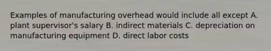 Examples of manufacturing overhead would include all except A. plant supervisor's salary B. indirect materials C. depreciation on manufacturing equipment D. direct labor costs