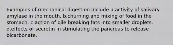 Examples of mechanical digestion include a.activity of salivary amylase in the mouth. b.churning and mixing of food in the stomach. c.action of bile breaking fats into smaller droplets. d.effects of secretin in stimulating the pancreas to release bicarbonate.