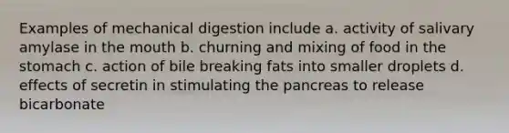 Examples of mechanical digestion include a. activity of salivary amylase in the mouth b. churning and mixing of food in the stomach c. action of bile breaking fats into smaller droplets d. effects of secretin in stimulating the pancreas to release bicarbonate