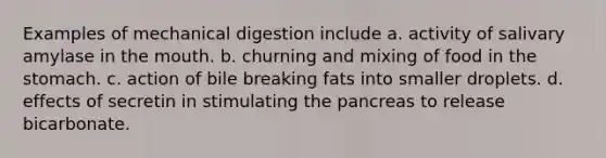 Examples of mechanical digestion include a. activity of salivary amylase in the mouth. b. churning and mixing of food in the stomach. c. action of bile breaking fats into smaller droplets. d. effects of secretin in stimulating the pancreas to release bicarbonate.