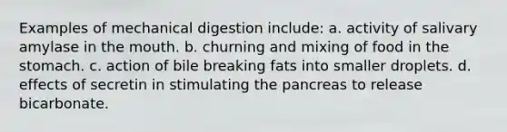 Examples of mechanical digestion include: a. activity of salivary amylase in the mouth. b. churning and mixing of food in the stomach. c. action of bile breaking fats into smaller droplets. d. effects of secretin in stimulating the pancreas to release bicarbonate.