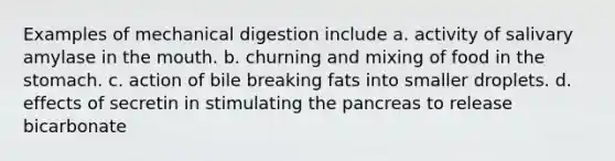 Examples of mechanical digestion include a. activity of salivary amylase in the mouth. b. churning and mixing of food in the stomach. c. action of bile breaking fats into smaller droplets. d. effects of secretin in stimulating the pancreas to release bicarbonate