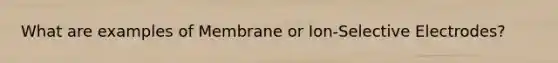 What are examples of Membrane or Ion-Selective Electrodes?