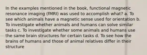 In the examples mentioned in the book, functional magnetic resonance imaging (fMRI) was used to accomplish what? a. To see which animals have a magnetic sense used for orientation b. To investigate whether animals and humans can solve similar tasks c. To investigate whether some animals and humans use the same brain structures for certain tasks d. To see how the brains of humans and those of animal relatives differ in their structure