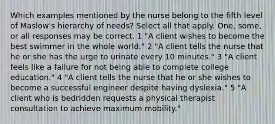 Which examples mentioned by the nurse belong to the fifth level of Maslow's hierarchy of needs? Select all that apply. One, some, or all responses may be correct. 1 "A client wishes to become the best swimmer in the whole world." 2 "A client tells the nurse that he or she has the urge to urinate every 10 minutes." 3 "A client feels like a failure for not being able to complete college education." 4 "A client tells the nurse that he or she wishes to become a successful engineer despite having dyslexia." 5 "A client who is bedridden requests a physical therapist consultation to achieve maximum mobility."