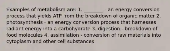 Examples of metabolism are: 1. ________ - an energy conversion process that yields ATP from the breakdown of organic matter 2. photosynthesis - an energy conversion process that harnesses radiant energy into a carbohydrate 3. digestion - breakdown of food molecules 4. assimilation - conversion of raw materials into cytoplasm and other cell substances