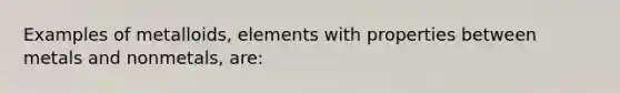 Examples of metalloids, elements with properties between metals and nonmetals, are: