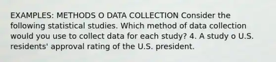 EXAMPLES: METHODS O DATA COLLECTION Consider the following statistical studies. Which method of data collection would you use to collect data for each study? 4. A study o U.S. residents' approval rating of the U.S. president.