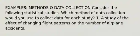 EXAMPLES: METHODS O DATA COLLECTION Consider the following statistical studies. Which method of data collection would you use to collect data for each study? 1. A study of the effect of changing flight patterns on the number of airplane accidents.