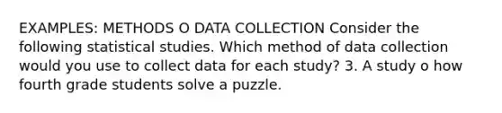 EXAMPLES: METHODS O DATA COLLECTION Consider the following statistical studies. Which method of data collection would you use to collect data for each study? 3. A study o how fourth grade students solve a puzzle.