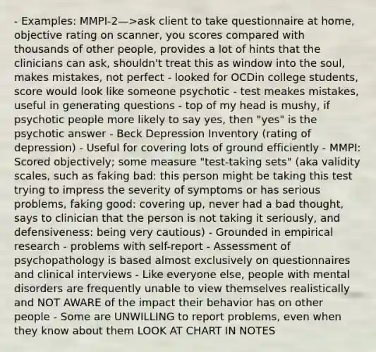 - Examples: MMPI-2—>ask client to take questionnaire at home, objective rating on scanner, you scores compared with thousands of other people, provides a lot of hints that the clinicians can ask, shouldn't treat this as window into the soul, makes mistakes, not perfect - looked for OCDin college students, score would look like someone psychotic - test meakes mistakes, useful in generating questions - top of my head is mushy, if psychotic people more likely to say yes, then "yes" is the psychotic answer - Beck Depression Inventory (rating of depression) - Useful for covering lots of ground efficiently - MMPI: Scored objectively; some measure "test-taking sets" (aka validity scales, such as faking bad: this person might be taking this test trying to impress the severity of symptoms or has serious problems, faking good: covering up, never had a bad thought, says to clinician that the person is not taking it seriously, and defensiveness: being very cautious) - Grounded in empirical research - problems with self-report - Assessment of psychopathology is based almost exclusively on questionnaires and clinical interviews - Like everyone else, people with mental disorders are frequently unable to view themselves realistically and NOT AWARE of the impact their behavior has on other people - Some are UNWILLING to report problems, even when they know about them LOOK AT CHART IN NOTES