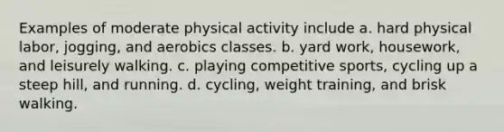 Examples of moderate physical activity include a. hard physical labor, jogging, and aerobics classes. b. yard work, housework, and leisurely walking. c. playing competitive sports, cycling up a steep hill, and running. d. cycling, weight training, and brisk walking.